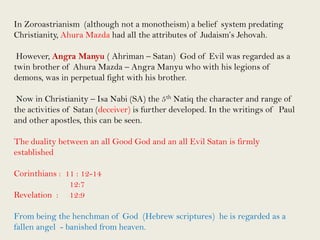 In Zoroastrianism (although not a monotheism) a belief system predating
Christianity, Ahura Mazda had all the attributes of Judaism’s Jehovah.
However, Angra Manyu ( Ahriman – Satan) God of Evil was regarded as a
twin brother of Ahura Mazda – Angra Manyu who with his legions of
demons, was in perpetual fight with his brother.
Now in Christianity – Isa Nabi (SA) the 5th Natiq the character and range of
the activities of Satan (deceiver) is further developed. In the writings of Paul
and other apostles, this can be seen.
The duality between an all Good God and an all Evil Satan is firmly
established

Corinthians : 11 : 12-14
12:7
Revelation : 12:9
From being the henchman of God (Hebrew scriptures) he is regarded as a
fallen angel - banished from heaven.

 
