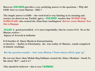 However, OUR DEEN provides a very satisfying answer to the questions – Why did
GOD have to create Shaitan – Iblis ?

The simple answer is GOD - the word God is very limiting in its meaning and
essence (as shown in my Tawhid pptx) – OUR DEEN teaches that MUBDE HAQ
SUBHANAHU who created the A‟lam from „nothingness‟ did not create Shaitan. Now
this is Haqiqat.
ALLAH is good personified , it is most improbable, that he creates Evil. So as the
Shariat evolves –
deputy of Jevovah in Judiasim
Evil brother of Ahura Mazda in Zoroastrianism
to deceiver - duality in Christianity, the true reality of Shaitan , stands completed
in Islamic teachings.
But the question remains - how come Shaitan ? From whence did he „pop‟ up !
He was not there when Mubde Haq Subhanu created the A‟lam e Roohani – Surah Ya
Sin 36:82 “Be!” – and it is !
This should be believed – this is true TAWHEED

 