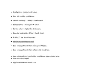 •   Fire fighting : Holiday Inn Al kobar.

•   First aid : Holiday Inn Al kobar.

•   Service Recovery : Country Club Abu Dhabi.

•   Can do Service : Holiday Inn Al kobar.

•   Service culture : Taj Garden Restaurant.

•   Essential food safety : Officers Club & Hotel.

•   H.A.C.C.P: Star Wood Dammam.

• Perfomance and Appreciation

•   Best employ of month from holiday inn Alkobar.

•   Best employ of month from officers club Abu Dhabi.


•   Appreciations letter from holiday inn Al kobar. Appreciation letter
•   Intercontinental Riyad.

•   Appreciations from Officers club.
 