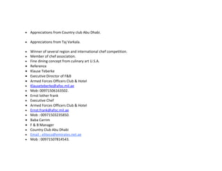 •   Appreciations from Country club Abu Dhabi.

•   Appreciations from Taj Varkala.

•   Winner of several region and international chef competition.
•   Member of chef association.
•   Fine dining concept from culinary art U.S.A.
•   Reference
•   Klause Teberke
•   Executive Director of F&B
•   Armed Forces Officers Club & Hotel
•   Klauseteberke@afoc.mil.ae
•   Mob: 00971506163502.
•   Ernst lother frank
•   Executive Chef
•   Armed Forces Officers Club & Hotel
•   Ernst.frank@afoc.mil.ae
•   Mob : 00971503235850.
•   Baba Carrim
•   F & B Manager
•   Country Club Abu Dhabi
•   Email : eliteco@emirates.net.ae
•   Mob : 00971507814543.
 