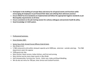 • Participate in the drafting of concept ideas and menus for all special events and functions while
  encouraging all employees to put forward their ideas and utilizing them wherever practical
• Ensure HACCP (U.A.E) standards are implemented and follow the appropriate hygiene standards as per
  Municipality requirements at all times
• Ensure consistent on the job training session for culinary colleagues and promote health & safety.
• Good knowledge in F.B.M system.




•   Professional Summary.

•   Since October 2007.

•   Senior Sous Chef. Armed Forces Officers Club & Hotel.
•   Abu Dhabi U.A.E.
•   5 F&B restaurants and outlets, banquet capacity up to 5000 pax, extensive outside caterings. The F&B
    department caters for approx.
•   5500 guests per day.
•   Main kitchen, Room service, Indian kitchen, and fruit and carving.
•   Main kitchen we do many major events in Abu Dhabi.
•   Golf championship, Formula one, Tennis, Volvo race, Index and Royal Wedding.
•   We do also set menu for 700 pax, silver service and cocktail function.
 