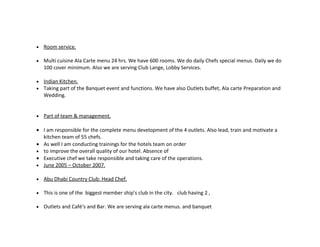 •   Room service.

•   Multi cuisine Ala Carte menu 24 hrs. We have 600 rooms. We do daily Chefs special menus. Daily we do
    100 cover minimum. Also we are serving Club Lange, Lobby Services.

•   Indian Kitchen.
•   Taking part of the Banquet event and functions. We have also Outlets buffet, Ala carte Preparation and
    Wedding.


•   Part of team & management.

• I am responsible for the complete menu development of the 4 outlets. Also lead, train and motivate a
  kitchen team of 55 chefs.
• As well I am conducting trainings for the hotels team on order
• to improve the overall quality of our hotel. Absence of
• Executive chef we take responsible and taking care of the operations.
• June 2005 – October 2007.

•   Abu Dhabi Country Club: Head Chef.

•   This is one of the biggest member ship’s club in the city. club having 2 ,

•   Outlets and Café’s and Bar. We are serving ala carte menus. and banquet
 