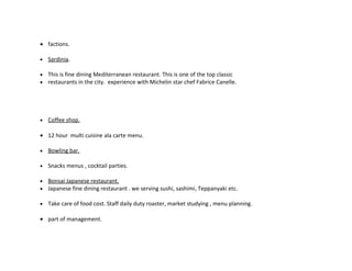• factions.

•   Sardinia.

•   This is fine dining Mediterranean restaurant. This is one of the top classic
•   restaurants in the city. experience with Michelin star chef Fabrice Canelle.




•   Coffee shop.

• 12 hour multi cuisine ala carte menu.

•   Bowling bar.

•   Snacks menus , cocktail parties.

•   Bonsai Japanese restaurant.
•   Japanese fine dining restaurant . we serving sushi, sashimi, Teppanyaki etc.

•   Take care of food cost. Staff daily duty roaster, market studying , menu planning.

• part of management.
 