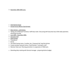 • November 2004-2005 June.




•   Chef Chef de Partie
•   Armed Forces Officers Club & Hotel.

• Main kitchen : cold kitchen.
• Taking care of Banquet Functions. Staff duty roster. Discussing with Executive Sous Chefs daily operation.
  attending trainings.
• June 2004 – December 2004.
• Executive chef
• Hotel Punkaj,
• Trivandrum,
• Kerala.
• The Hotel having rooms, 3 outlets, bar, 2 banquet hall .lead the kitchen
• Create and plan seasonal menus. Food festivals. Training for staff
• Maintain food cost. Planning promotion in cooperation of F&B team.

•   Attending daily meeting with General manager . preparing kitchen budget.
 