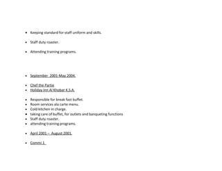 • Keeping standard for staff uniform and skills.

•   Staff duty roaster.

•   Attending training programs.




•   September 2001-May 2004.

•   Chef the Partie
•   Holiday Inn Al Khobar K.S.A.

• Responsible for break fast buffet.
• Room services ala carte menu.
• Cold kitchen in charge.
• taking care of buffet, for outlets and banqueting functions
• Staff duty roaster.
• attending training programs.

•   April 2001 – August 2001.

•   Commi 1
 