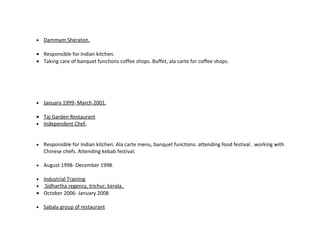 •   Dammam Sheraton.

• Responsible for Indian kitchen.
• Taking care of banquet functions coffee shops. Buffet, ala carte for coffee shops.




•   January 1999- March 2001.

• Taj Garden Restaurant
• Independent Chef.



•   Responsible for Indian kitchen. Ala carte menu, banquet functions. attending food festival . working with
    Chinese chefs. Attending kebab festival.

•   August 1998- December 1998.

• Industrial Training
•  Sidhartha regency, trichur, kerala.
• October 2006- January 2008

•   Sabala group of restaurant
 