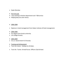 •   Dadar Mumbai.

• Part time job.
• I was working in kitchen department and F &B service
• Helping daily ala carte menus.



• 2006-2008

•   Diploma in hotel management from Dadar institute of hotel management.

• 2004-2006
• Pre degree from kerala university
• S.N college Punalur.

• 2003-2004
• S.S.L.C. Government H.S Punnala.

• Training and Achievement
• Train the trainer: Holiday Inn Al kobar.

•   Train the Trainer: Armed Forces Officers Club & Hotel.
 