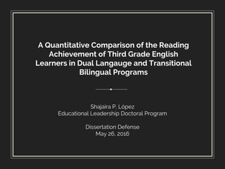 A Quantitative Comparison of the Reading
Achievement of Third Grade English
Learners in Dual Langauge and Transitional
Bilingual Programs
Shajaira P. López
Educational Leadership Doctoral Program
Dissertation Defense
May 26, 2016
 