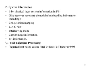 F. System information 
• 6-bit physical layer system information in FB 
• Give receiver necessary demodulation/decoding information 
including : 
• Constellation mapping 
• LDPC rate 
• Interleaving mode 
• Carrier mode information 
• FH information. 
G. Post-Baseband Processing 
• Squared root raised cosine filter with roll-off factor α=0.05 
18 
 