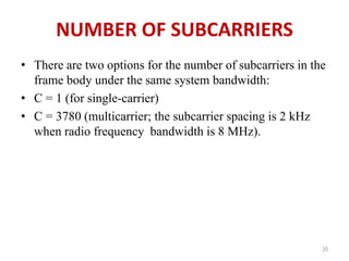 NUMBER OF SUBCARRIERS 
• There are two options for the number of subcarriers in the 
frame body under the same system bandwidth: 
• C = 1 (for single-carrier) 
• C = 3780 (multicarrier; the subcarrier spacing is 2 kHz 
when radio frequency bandwidth is 8 MHz). 
20 
 