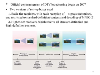 • Official commencement of DTV broadcasting began on 2007 
• Two versions of set-top boxes used 
1. Basic-tier receivers, with basic reception of signals transmitted, 
and restricted to standard-definition contents and decoding of MPEG-2 
2. Higher-tier receivers, which receive all standard-definition and 
high-definition contents. 
22 
 