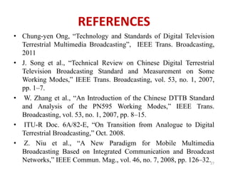 REFERENCES 
• Chung-yen Ong, “Technology and Standards of Digital Television 
Terrestrial Multimedia Broadcasting”, IEEE Trans. Broadcasting, 
2011 
• J. Song et al., “Technical Review on Chinese Digital Terrestrial 
Television Broadcasting Standard and Measurement on Some 
Working Modes,” IEEE Trans. Broadcasting, vol. 53, no. 1, 2007, 
pp. 1–7. 
• W. Zhang et al., “An Introduction of the Chinese DTTB Standard 
and Analysis of the PN595 Working Modes,” IEEE Trans. 
Broadcasting, vol. 53, no. 1, 2007, pp. 8–15. 
• ITU-R Doc. 6A/82-E, “On Transition from Analogue to Digital 
Terrestrial Broadcasting,” Oct. 2008. 
• Z. Niu et al., “A New Paradigm for Mobile Multimedia 
Broadcasting Based on Integrated Communication and Broadcast 
Networks,” IEEE Commun. Mag., vol. 46, no. 7, 2008, pp. 126–32.27 
 