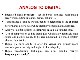 ANALOG TO DIGITAL 
• Integrated digital receivers - “set-top-boxes” replaces huge analog 
receivers including antennas, dishes, cabling…. 
• Performance of analog systems tends to deteriorate as the channel 
performance deteriorates while digital systems remain as defined. 
• Ability of digital systems to compress data into a smaller space 
• Use of compression coding techniques which allow relatively high 
sound and picture quality to be accommodated in a much smaller 
channel bandwidth. 
• Digital TV have ability to offer the viewer and listener more 
services, greater variety and higher technical quality. 
• Digital broadcasting techniques can offer credible “single 
frequency networks”. 
3 
 