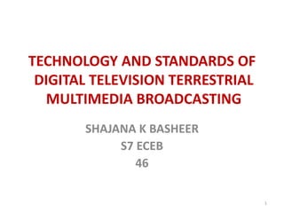 TECHNOLOGY AND STANDARDS OF 
DIGITAL TELEVISION TERRESTRIAL 
MULTIMEDIA BROADCASTING 
SHAJANA K BASHEER 
S7 ECEB 
46 
1 
 