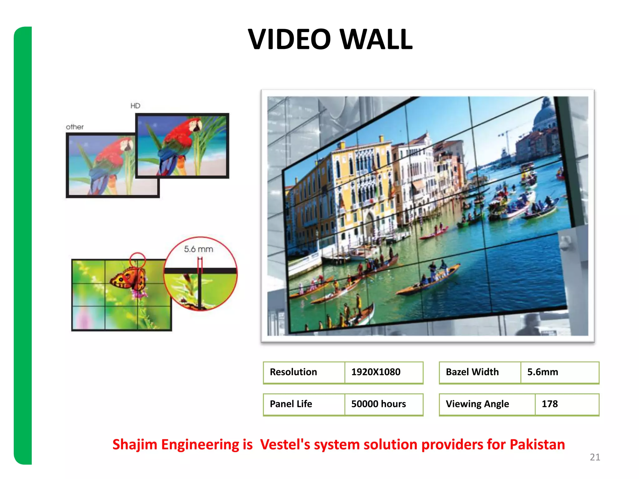 Shajim Engineering is Vestel's system solution providers for Pakistan
21
VIDEO WALL
Resolution 1920X1080 Bazel Width 5.6mm
Panel Life 50000 hours Viewing Angle 178
 