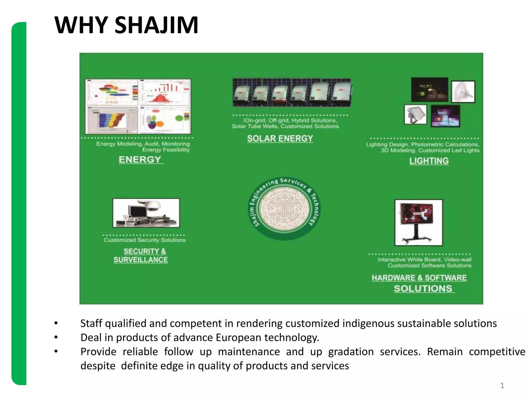 WHY SHAJIM
1
• Staff qualified and competent in rendering customized indigenous sustainable solutions
• Deal in products of advance European technology.
• Provide reliable follow up maintenance and up gradation services. Remain competitive
despite definite edge in quality of products and services
 