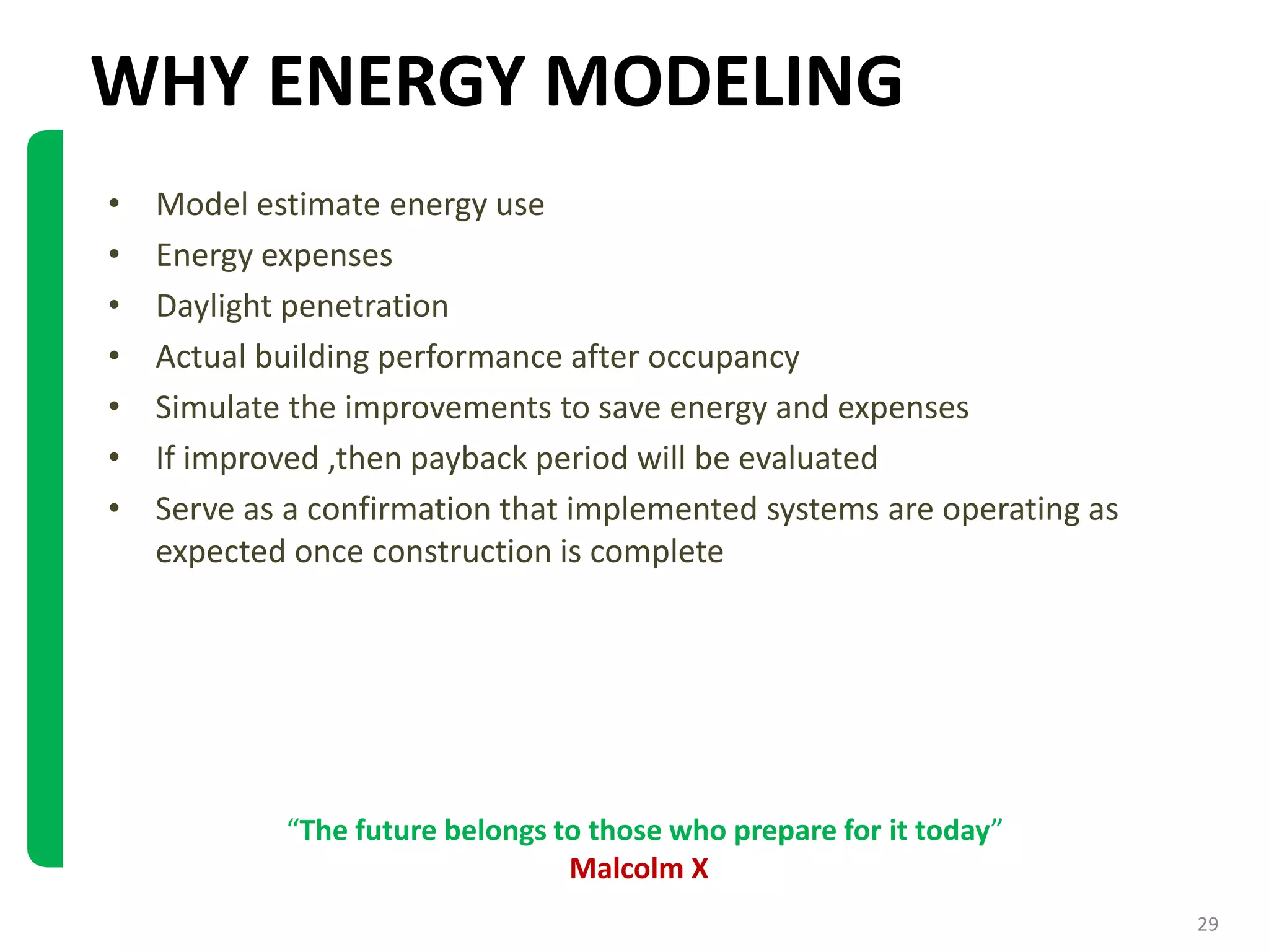 WHY ENERGY MODELING
• Model estimate energy use
• Energy expenses
• Daylight penetration
• Actual building performance after occupancy
• Simulate the improvements to save energy and expenses
• If improved ,then payback period will be evaluated
• Serve as a confirmation that implemented systems are operating as
expected once construction is complete
“The future belongs to those who prepare for it today”
Malcolm X
29
 