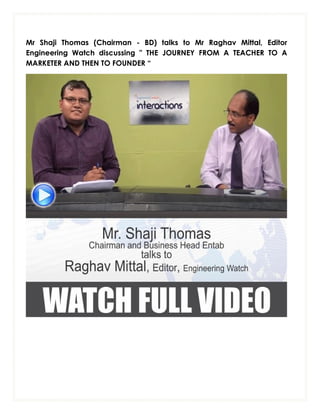 Mr Shaji Thomas (Chairman - BD) talks to Mr Raghav Mittal, Editor
Engineering Watch discussing " THE JOURNEY FROM A TEACHER TO A
MARKETER AND THEN TO FOUNDER “

 