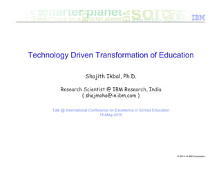 © 2013-14 IBM Corporation
Technology Driven Transformation of Education
Shajith Ikbal, Ph.D.
Research Scientist @ IBM Research, India
( shajmoha@in.ibm.com )
Talk @ International Conference on Excellence in School Education
15-May-2015
 