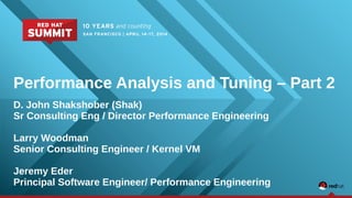 Performance Analysis and Tuning – Part 2 
D. John Shakshober (Shak) 
Sr Consulting Eng / Director Performance Engineering 
Larry Woodman 
Senior Consulting Engineer / Kernel VM 
Jeremy Eder 
Principal Software Engineer/ Performance Engineering 
 