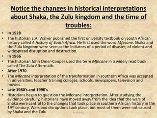 Notice the changes in historical interpretations
about Shaka, the Zulu kingdom and the time of
troubles:
• In 1928
• The historian E.A. Walker published the first university textbook on South African
history called A History of South Africa. He first used the word Mfecane. Shaka and
the Zulu kingdom were seen as the initiators of a period of disaster, of violent and
widespread disruption and destruction.
• In 1966
• The historian John Omer-Cooper used the term Mfecane in a widely read book• The historian John Omer-Cooper used the term Mfecane in a widely read book
called The Zulu Aftermath.
• After 1970
• The Mfecane interpretation of the transformation in southern Africa was accepted
in universities, teacher training colleges, schools, newspapers, television and
movies.
• Late 1980’s and 1990’s
• Historians began to question the Mfecane interpretation. After studying the
evidence carefully, historians have moved away from the idea that the wars of
Shaka were central to the changes that took place in southern African history in the
19th century. Wars and disruptions took place, but most of them were not caused
by Shaka and the Zulu. 11M.N.SPIES
 
