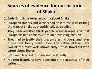 Sources of evidence for our histories
of Shaka
1. Early British traveller accounts about Shaka
• European traders and settlers had an interest in describing
the wars of Shaka as bloodthirstily as possible.
• They believed that black people were savages and that
Europeans had come to Africa on a ‘civilising mission’.Europeans had come to Africa on a ‘civilising mission’.
• They had to justify their presence as intruders, and later
as masters. Henry Francis Fynn and Nathaniel Isaacs are
two of the most well-known early British travellers who
wrote about Shaka.
• Both men learned to speak isiZulu fluently.
• Modern historians have questioned the accuracy of their
writings.
12M.N.SPIES
 