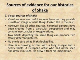 Sources of evidence for our histories
of Shaka
2. Visual sources of Shaka
• Visual sources are useful sources because they provide
us with an image of what things looked like in the past.
• However, like all other sources, historical pictures have
been created from a particular perspective and may
contain inaccuracies or exaggerations.
been created from a particular perspective and may
contain inaccuracies or exaggerations.
• Two artists depicting the same thing can produce two
totally different pictures.
• No one is sure what Shaka looked like.
• Here is a drawing of him with a long assegai and a
heavy shield. A European artist who had never seen
him drew it in 1824. He drew it from his imagination.
13M.N.SPIES
 