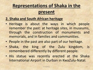 Representations of Shaka in the
present
2. Shaka and South African heritage
• Heritage is about the ways in which people
remember the past: at heritage sites, in museums,
through the construction of monuments and
memorials, and in families and communities.memorials, and in families and communities.
• People in the past are also part of our heritage.
• Shaka, the king of the Zulu kingdom, is
remembered differently by different people.
• His statue was recently erected at the Shaka
International Airport in Durban in KwaZulu-Natal.
M.N.SPIES 17
 
