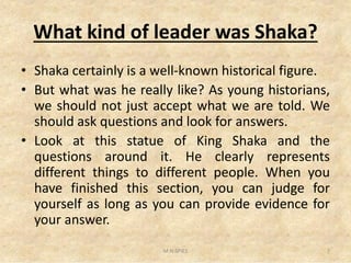 What kind of leader was Shaka?
• Shaka certainly is a well-known historical figure.
• But what was he really like? As young historians,
we should not just accept what we are told. We
should ask questions and look for answers.
Look at this statue of King Shaka and the• Look at this statue of King Shaka and the
questions around it. He clearly represents
different things to different people. When you
have finished this section, you can judge for
yourself as long as you can provide evidence for
your answer.
7M.N.SPIES
 