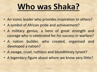 Who was Shaka?
• An iconic leader who provides inspiration to others?
• A symbol of African pride and achievement?
• A military genius, a hero of great strength and
courage who is celebrated for his success in warfare?courage who is celebrated for his success in warfare?
• A nation builder, who created, organised and
developed a nation?
• A savage, cruel, ruthless and bloodthirsty tyrant?
• A legendary figure about whom we know very little?
9M.N.SPIES
 