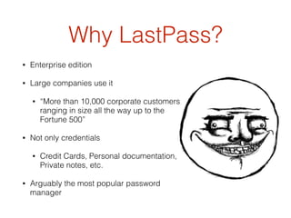 Why LastPass?
• Enterprise edition
• Large companies use it
• “More than 10,000 corporate customers
ranging in size all the way up to the
Fortune 500”
• Not only credentials
• Credit Cards, Personal documentation,
Private notes, etc.
• Arguably the most popular password
manager
 