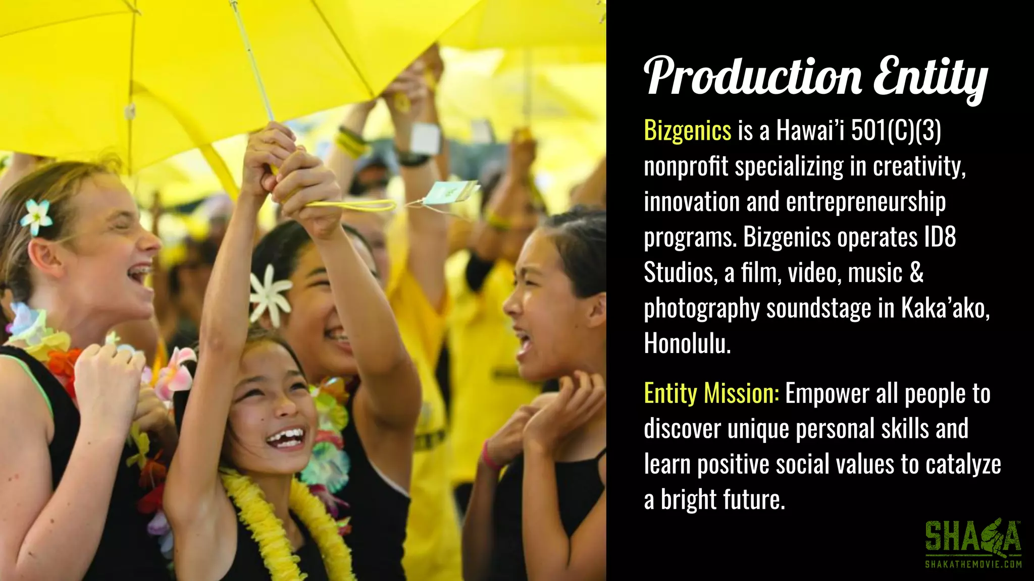 Production Entity
Bizgenics is a Hawai’i 501(C)(3)
nonproﬁt specializing in creativity,
innovation and entrepreneurship
programs. Bizgenics operates ID8
Studios, a ﬁlm, video, music &
photography soundstage in Kaka’ako,
Honolulu.
Entity Mission: Empower all people to
discover unique personal skills and
learn positive social values to catalyze
a bright future.
 