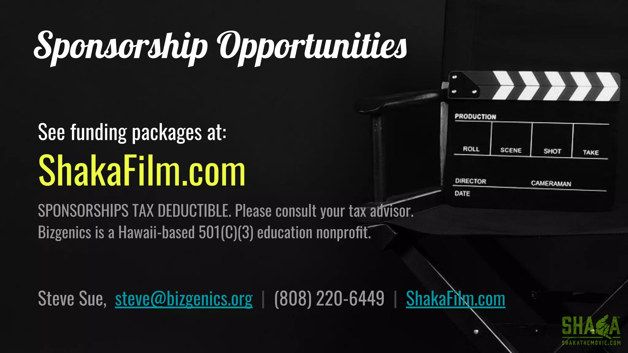 Sponsorship Opportunities
See funding packages at:
ShakaFilm.com
SPONSORSHIPS TAX DEDUCTIBLE. Please consult your tax advisor.
Bizgenics is a Hawaii-based 501(C)(3) education nonproﬁt.
Steve Sue, steve@bizgenics.org | (808) 220-6449 | ShakaFilm.com
 