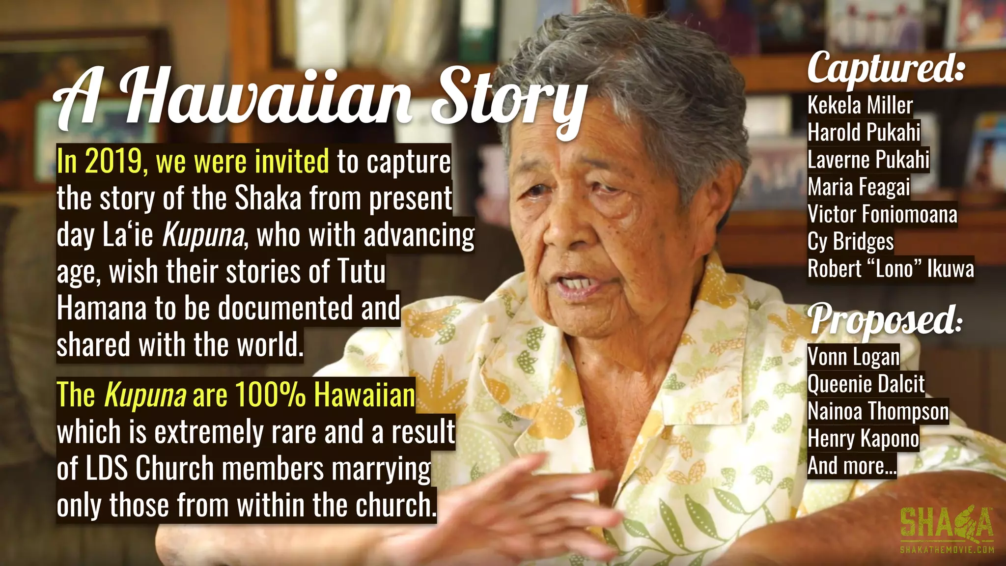 A Hawaiian Story
Captured:
Kekela Miller
Harold Pukahi
Laverne Pukahi
Maria Feagai
Victor Foniomoana
Cy Bridges
Robert “Lono” Ikuwa
Prop ed:
Vonn Logan
Queenie Dalcit
Nainoa Thompson
Henry Kapono
And more...
In 2019, we were invited to capture
the story of the Shaka from present
day La‘ie Kupuna, who with advancing
age, wish their stories of Tutu
Hamana to be documented and
shared with the world.
The Kupuna are 100% Hawaiian
which is extremely rare and a result
of LDS Church members marrying
only those from within the church.
 