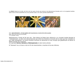 Los Horin danzan en el cielo, los horin son los nueve círculos que vemos en las decoraciones llamadas sorin en las pagodas budistas.
                   Estos nueve círculos representan los cinco grandes budas y los cuatro grandes boddhistavas.




                   (2) · RIKUDÔ RINNE = El Ciclo Infinito del renacimiento a través de los Seis mundos
                   pron: Riku Dou Rin Ne (kurumanga)
                   ???? [rikudou rinne]

                   Metempsicosis a través de las seis vías : Este ataque de Shaka hace referencia a un concepto budista llamado la
                   "metempsicosis", es decir, las reencarnaciones que sufren los hombres en función de los actos que han cometido en
                   sus vidas precedentes. Los seres humanos comunes se reencarnan en seis mundos que globalmente se llaman el
                   Meikai (mundo de la errancia).
                   Ver apartado Karma, Samsara y Metempsicosis en este mismo artículo.

                   El "Samsara" es un círculo o ciclo sin fin de renacimientos y muertes en los seis infiernos.




martes, 23 de octubre de 12
 
