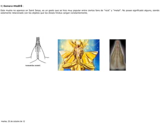 8) Damaru-mudrâ :

Este mudra no aparece en Saint Seiya, es un gesto que se hizo muy popular entre ciertos fans de "rock" y "metal". No posee significado alguno, siendo
solamente relacionado con los objetos que los dioses hindus cargan constantemente.




martes, 23 de octubre de 12
 