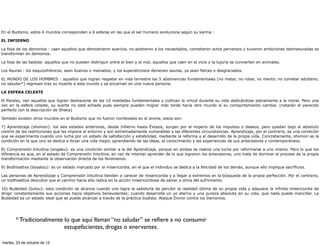 En el Budismo, estos 6 mundos corresponden a 6 esferas en las que el ser humano evoluciona según su karma :

EL INFIERNO

La fosa de los demonios : caen aquellos que demostraron avaricia, no asistieron a los necesitados, cometieron actos perversos y tuvieron ambiciones desmesuradas se
transforman en demonios.

La fosa de las bestias: aquellos que no pueden distinguir entre el bien y el mal, aquellos que caen en el vicio y la lujuria se convierten en animales.

Los Asuras : los esquizofrénicos, sean buenos o malvados, y los supersticiosos devienen asuras, ya sean felices o desgraciados.

EL MUNDO DE LOS HOMBRES : aquellos que logran respetar en vida terrestre las 5 abstinencias fundamentales (no matar, no robar, no mentir, no cometer adulterio,
no saludar*) regresan tras su muerte a este mundo y se encarnan en una nueva persona.

LA ESFERA CELESTE

El Paraíso, van aquellos que logran deshacerse de las 10 maldades fundamentales y cultivan la virtud durante su vida dedicándose plenamente a la moral. Pero una
vez en la esfera celeste, su suerte no está echada pues siempre pueden migrar más tarde hacia otro mundo si su comportamiento cambia. (notarán el parecido
perfecto con la descripción de Shaka)

También existen otros mundos en el Budismo que no fueron nombrados en el anime, estos son:

7) Aprendizaje (shomon): los seis estados anteriores, desde Infierno hasta Éxtasis, surgen por el imperio de los impulsos o deseos, pero quedan bajo el absoluto
control de las restricciones que les impone el entorno y son extremadamente vulnerables a las diferentes circunstancias. Aprendizaje, por el contrario, es una condición
que se experimenta cuando uno lucha por un estado de satisfacción y estabilidad, mediante la reforma y el desarrollo de la propia vida. Concretamente, shomon es la
condición en la que uno se dedica a forjar una vida mejor, aprendiendo de las ideas, el conocimiento y las experiencias de sus antecesores y contemporáneos.

8) Comprensión Intuitiva (engaku): es una condición similar a la del Aprendizaje, porque en ambas se realiza una lucha por reformarse a uno mismo. Pero lo que los
diferencia es que, en el estado de Comprensión Intuitiva, en vez de intentar aprender de lo que lograron los antecesores, uno trata de dominar el proceso de la propia
transformación mediante la observación directa de los fenómenos.

9) Bodhisattva (bosatsu): es un estado marcado por la misericordia, en el que el individuo se dedica a la felicidad de los demás, aunque ello implique sacrificios.

Las personas de Aprendizaje y Comprensión Intuitiva tienden a carecer de misericordia y a llegar a extremos en la búsqueda de la propia perfección. Por el contrario,
un bodhisattva descubre que el camino hacia ella radica en la acción misericordiosa de salvar a otros del sufrimiento.

10) Budeidad (butsu): esta condición se alcanza cuando uno logra la sabiduría de percibir la realidad última de su propia vida y adquiere la infinita misericordia de
dirigir constantemente sus acciones hacia objetivos benevolentes; cuando desarrolla un yo eterno y una pureza absoluta en su vida, que nada puede mancillar. La
Budeidad es un estado ideal que se puede alcanzar a través de la práctica budista. Ataque Divino contra los Demonios.




       * Tradicionalmente lo que aquí llaman “no saludar” se reﬁere a no consumir
                          estupefacientes, drogas o enervantes.

martes, 23 de octubre de 12
 