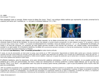 (6) · OHM
(kurumanga) ??? [oomu]

Para desplegar toda su energía, Shaka invoca la sílaba Om (pron: “Aum”, una antigua sílaba vedicta que representa el sonido universal de la
creación) de hecho son 3 sonidos (a – u –m) pero 2 símbolos silábicos "O" y "Mu".




En el hinduismo, se considera esta sílaba como una sílaba sagrada, es la sílaba primordial que, al vibrar, creó el Universo entero y seguirá
vibrando hasta el final de los tiempos. Se trata del sonido más sagrado; el sonido original corresponde a la letra ongkara (nuestra "O" en grande), y que se
pronuncia más o menos "ong" o "AUMm..". El carácter se descompone en 3 sonidos o letras del alfabeto sánscrito : a – u –m, representan el principio, el
medio y el final del Universo. La recitación de esta sílaba permite acceder a las fuerzas del universo; así, Shaka puede, pronunciándolo,
acceder a un gran poder. En el budismo esotérico, la sílaba om se pronuncia siempre al principio y al final de las encantaciones, mantras, de los correos, e
incluso con ocasión de ciertas ceremonias no religiosas.
Ver apartado Los Mantras y "Om" el sonido primordial en este mismo artículo.
A veces, en vez de pronunciarlo, se hace sonar un gong, cuyo sonido es un "OM" instrumental. Seguramente se habrán dado cuenta que a menudo, durante el
combate entre Ikki contra Shaka (en concreto cuando este último se prepara para desarrollar sus poderes, los 6 mundos de la metempsicosis, tesoro del cielo etc ..)
oímos ese sonido!!. Aunque pareciera puramente un efecto sonoro estético, creado por el equipo de producción que le sienta bien a la escena, comprobamos que el
más mínimo detalle toma sentido en Saint Seiya.

El alfabeto katakana, para los japoneses, sirve para retranscribir palabras extranjeras, y AUM no es la excepción, no se pueden escribir las
palabras tal y como son pronunciadas, los hiras y katas son retranscritos en romanji conforme a ciertas reglas básicas, por lo que hay que
escribir "Ômu" y no "Aum". Los japoneses usan muy poco el romanji (para marcas, publicidad...) por lo que se presenta como mucho más útil
para los occidentales.
"OM" es la palabra que denota a Dios. La palabra OM debe ser recitada repetidamente, mientras se piensa en su significado. Con esta práctica la conciencia se repliega
hacia adentro y los obstáculos en la meditación son superados (la enfermedad, la estupidez, la duda, la postergación, la pereza, el deseo, la percepción errónea, la
incapacidad de mejorar y la inestabilidad). Los síntomas que acompañan a la distracción mental son el dolor, la depresión, el temblor del cuerpo y la respiración
arrítmica, para removerlos (a los obstáculos y síntomas que los acompañan), se debe practicar la concentración en un solo principio.

martes, 23 de octubre de 12
 
