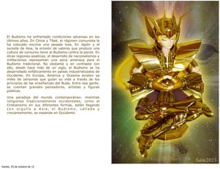 El Budismo ha enfrentado condiciones adversas en los
    últimos años. En China y Tíbet, el régimen comunista le
    ha colocado encima una pesada losa. En Japón y el
    sureste de Asia, la erosión de valores que produce una
    cultura de consumo tiene al Budismo contra la pared. En
    otras regiones asiáticas, el desarrollo de nacionalismos y
    militarismos representan una seria amenaza para el
    Budismo tradicional. No obstante y en contraste con
    ello, desde hace más de un siglo, el Budismo se ha
    desarrollado enfáticamente en países industrializados de
    Occidente. En Europa, América y Oceanía existen ya
    miles de personas que guían su vida a través de los
    principios de las enseñanzas del Buda. Entre esa gente,
    se cuentan grandes pensadores, artistas y figuras
    públicas.

    Una paradoja del mundo contemporáneo: mientras
    religiones tradicionalmente occidentales, como el
    Cristianismo en sus diferentes formas, están llegando
    con orgullo a Asia, el Budismo, callada y
    crecientemente, se expande en Occidente.




martes, 23 de octubre de 12
 