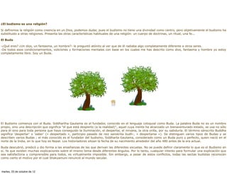 ¿El budismo es una religión?

Si definimos la religión como creencia en un Dios, podemos dudar, pues el budismo no tiene una divinidad como centro, pero objetivamente el budismo ha
substituido a otras religiones. Presenta las otras características habituales de una religión: un cuerpo de doctrinas, un ritual, una fe...

El Buda

-¿Qué eres? ¿Un dios, un fantasma, un hombre?- le preguntó atónito al ver que de él radiaba algo completamente diferente a otros seres.
-De todos esos condicionamientos, voliciones y formaciones mentales con base en los cuales me has descrito como dios, fantasma y hombre yo estoy
completamente libre. Soy un Buda.




El Budismo comienza con el Buda. Siddhartha Gautama es el fundador, conocido en el lenguaje coloquial como Buda. La palabra Buda no es un nombre
propio, sino una descripción que significa "el que está despierto (a la realidad)", aquel cuya mente ha alcanzado un bienaventurado estado, se usa no sólo
para él sino para toda persona que haya conseguido la Iluminación, el despertar, el nirvana, la otra orilla, por su sabiduría. El término sánscrito Buddha
significa ‘despertar’ o ‘saber’ (« despertado », participio pasado de raiz sanskrita budh-, « despertarse »). Se distinguen varios tipos de Budas y se
describen varios Budas ; el más conocido es el fundador del budismo, Siddharta Gautama, considerado como un Buda puro y perfecto, quien nació en el
norte de la India, en lo que hoy es Nepal. Los historiadores sitúan la fecha de su nacimiento alrededor del año 480 antes de la era actual.

Buda descubrió, predicó y dio forma a las enseñanzas de las que derivan las diferentes escuelas. No se puede definir claramente lo que es el Budismo en
sí. Ya que existen muchas explicaciones sobre el mismo tema desde diferentes ángulos. Por lo tanto, cualquier intento para formular una explicación que
sea satisfactoria y comprensible para todos, es virtualmente imposible. Sin embargo, a pesar de estos conflictos, todas las sectas budistas reconocen
como cierto el motivo por el cual Shakyamuni renunció al mundo secular.



martes, 23 de octubre de 12
 