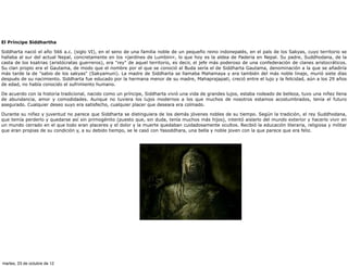 El Príncipe Siddhartha

Siddharta nació el año 566 a.c. (siglo VI), en el seno de una familia noble de un pequeño reino indonepalés, en el país de los Sakyas, cuyo territorio se
hallaba al sur del actual Nepal, concretamente en los «jardines de Lumbini», lo que hoy es la aldea de Paderia en Nepal. Su padre, Suddhodana, de la
casta de los ksatrias (aristócratas guerreros), era "rey" de aquel territorio, es decir, el jefe más poderoso de una confederación de clanes aristocráticos.
Su clan propio era el Gautama, de modo que el nombre por el que se conoció al Buda sería el de Siddharta Gautama, denominación a la que se añadiría
más tarde la de "sabio de los sakyas" (Sakyamuni). La madre de Siddharta se llamaba Mahamaya y era también del más noble linaje, murió siete días
después de su nacimiento. Siddharta fue educado por la hermana menor de su madre, Mahaprajapati, creció entre el lujo y la felicidad, aún a los 29 años
de edad, no había conocido el sufrimiento humano.

De acuerdo con la historia tradicional, nacido como un príncipe, Siddharta vivió una vida de grandes lujos, estaba rodeado de belleza, tuvo una niñez llena
de abundancia, amor y comodidades. Aunque no tuviera los lujos modernos a los que muchos de nosotros estamos acostumbrados, tenía el futuro
asegurado. Cualquier deseo suyo era satisfecho, cualquier placer que deseara era colmado.

Durante su niñez y juventud no parece que Siddharta se distinguiera de los demás jóvenes nobles de su tiempo. Según la tradición, el rey Suddhodana,
que temía perderlo y quedarse así sin primogénito (puesto que, sin duda, tenía muchos más hijos), intentó aislarlo del mundo exterior y hacerlo vivir en
un mundo cerrado en el que todo eran placeres y el dolor y la muerte quedaban cuidadosamente ocultos. Recibió la educación literaria, religiosa y militar
que eran propias de su condición y, a su debido tiempo, se le casó con Yasoddhara, una bella y noble joven con la que parece que era feliz.




martes, 23 de octubre de 12
 
