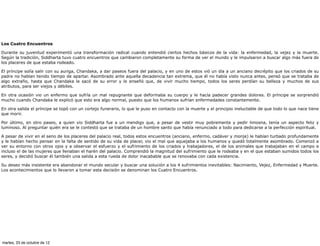 Los Cuatro Encuentros

Durante su juventud experimentó una transformación radical cuando entendió ciertos hechos básicos de la vida: la enfermedad, la vejez y la muerte.
Según la tradición, Siddharta tuvo cuatro encuentros que cambiaron completamente su forma de ver el mundo y le impulsaron a buscar algo más fuera de
los placeres de que estaba rodeado.

El príncipe solía salir con su auriga, Chandaka, a dar paseos fuera del palacio, y en uno de estos vió un día a un anciano decrépito que los criados de su
padre no habían tenido tiempo de apartar. Asombrado ante aquella decadencia tan extrema, que él no había visto nunca antes, pensó que se trataba de
algo extraño, hasta que Chandaka le sacó de su error y le enseñó que, de vivir mucho tiempo, todos los seres perdían su belleza y muchos de sus
atributos, para ser viejos y débiles.

En otra ocasión vio un enfermo que sufría un mal repugnante que deformaba su cuerpo y le hacía padecer grandes dolores. El príncipe se sorprendió
mucho cuando Chandaka le explicó que esto era algo normal, puesto que los humanos sufrían enfermedades constantemente.

En otra salida el príncipe se topó con un cortejo funerario, lo que le puso en contacto con la muerte y el principio ineluctable de que todo lo que nace tiene
que morir.

Por último, en otro paseo, a quien vio Siddharta fue a un mendigo que, a pesar de vestir muy pobremente y pedir limosna, tenía un aspecto feliz y
luminoso. Al preguntar quién era se le contestó que se trataba de un hombre santo que había renunciado a todo para dedicarse a la perfección espiritual.

A pesar de vivir en el seno de los placeres del palacio real, todos estos encuentros (anciano, enfermo, cadáver y monje) le habían turbado profundamente
y le habían hecho pensar en la falta de sentido de su vida de placer, vio el mal que aquejaba a los humanos y quedó totalmente asombrado. Comenzó a
ver su entorno con otros ojos y a observar el esfuerzo y el sufrimiento de los criados y trabajadores, el de los animales que trabajaban en el campo e
incluso el de las mujeres que llenaban el harén del palacio. Comprendió la magnitud del sufrimiento que le rodeaba y en el que estaban sumidos todos los
seres, y decidió buscar él también una salida a esta rueda de dolor inacabable que se renovaba con cada existencia.

Su deseo más insistente era abandonar el mundo secular y buscar una solución a los 4 sufrimientos inevitables: Nacimiento, Vejez, Enfermedad y Muerte.
Los acontecimientos que lo llevaron a tomar esta decisión se denominan los Cuatro Encuentros.




martes, 23 de octubre de 12
 
