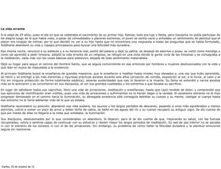 La vida errante

A la edad de 29 años, justo el día en que se celebraba el nacimiento de su primer hijo, Rahula, todo era lujo y fiesta, pero Gautama no podía participar de
tal alegría luego de lo que había visto, a pesar de comodidades y placeres extremos, el joven se sentía vacío y anhelaba un sentimiento de plenitud que el
placer era incapaz de colmar, por lo que decidió no ver a su hijo hasta que no encontrara una respuesta a todas las preguntas que se había formulado,
Siddharta abandonó su vida y ropajes principescos para buscar una felicidad más duradera.

Esa misma noche, renunció a su estatuto y a su herencia real, partió del palacio y dejó su patria, se despojó de adornos y joyas, se vistió como mendigo y
como tal aprendió a pedir limosna, adoptó la vida errante de un religioso, se refugió en una zona donde la gente vivía de las limosnas y se consagraba a
la meditación, nada más con las cosas básicas para sobrevivir, alejado de todo sentimiento materialista.

Dejó su hogar para seguir el camino del Hombre Santo, que se seguía comúnmente en ese entonces por hombres y mujeres desilusionados con la vida y
que iban en busca de respuestas a la existencia.

Al principio Siddharta buscó la enseñanza de grandes maestros, que le enseñaron a meditar hasta niveles muy elevados y, una vez que hubo aprendido,
se retiró y se entregó a las más extremas y rigurosas prácticas ascetas durante seis años (privación de comida, exposición al sol, a la lluvia, al calor y al
frío sin ninguna protección de forma totalmente estática), severas austeridades que casi lo llevaron a la muerte. Su fama se extendió y varios ascetas
más se le acercaron y se convirtieron en sus discípulos, al ver sus grandes cualidades y los extremos a que llevaba su sacrificio.

En lugar de satisfacer todos sus caprichos, llevó una vida de privaciones, meditación y enseñanzas, hasta que cayó rendido de dolor, y comprendió que
sus ejercicios de mortificación eran inútiles, pues una vida de privaciones y sufrimientos no lo harían llegar a la verdad. El ascetismo extremo no le hizo
progresar demasiado en el camino hacia la iluminación, su abnegada existencia sólo conseguía debilitar su cuerpo y su mente, castigar el cuerpo hasta
ese extremo no le haría adelantar más de lo que ya estaba.

Siddharta reconsideró su posición, abandonó esa vida austera, los ayunos y los largos períodos de descanso, pasando a unos más equilibrados y menos
estrictos, volvió a comer un poco de arroz y beber leche de cabra, se bañó en las aguas del río y su cuerpo recuperó su antiguo vigor. Se dio cuenta de
que por medio de ellas no llegaría a la meta que anhelaba: la iluminación

Sus discípulos, desilusionados por lo que consideraban un abandono, le dejaron, pero él se dio cuenta de que, mejorando su salud, con las fuerzas
recuperadas, volvía a sentirse capaz de continuar con su esfuerzo y resistir mejor los largos períodos de meditación. Su sed de paz interior no se saciaba
ni con el extremo de los excesos ni con el de las privaciones. Sin embargo, su problema de cómo hallar la felicidad duradera y la plenitud emocional
seguía sin resolverse.




martes, 23 de octubre de 12
 