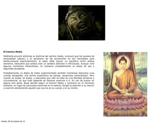 El Camino Medio

  Siddharta enunció entonces su doctrina del camino medio, concluyó que los excesos de
  sensualidad (placer) y el ascetismo de las privaciones no son favorables para
  perfeccionarse espiritualmente; el sabio debe buscar un equilibrio entre ambos
  extremos. Descubrió que ambos eran un sendero doloroso e infructuoso. Aunque vivió
  algunos momentos maravillosos, no colmaron completamente su deseo de paz y
  seguridad duraderas.

  Probablemente, tú debes de haber experimentado también momentos deliciosos (una
  comida estupenda, una bonita experiencia de pareja, vacaciones maravillosas). Pero
  cuando se acaba, se acaba, y descubres que sólo se trata de una felicidad temporal y
  circunstancial, ya que todo depende de factores externos a ti. En vez de buscar en
  alguna otra parte, Buda decidió seguir el Camino Medio y centrarse en el momento
  presente, en lugar de soluciones extremas en el exterior. Dirigió la atención a su interior
  y examinó atentamente aquello que ocurría en su cuerpo y en su mente.




martes, 23 de octubre de 12
 