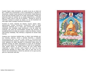 Cuando llegó a ésta conclusión, se sentó al pie de un árbol (el
   Bo, o árbol de la iluminación y de la clarividencia) y decidió no
   levantarse, meditar hasta alcanzar la iluminación, hasta liberarse
   de la sed que buscaba saciar en el lugar equivocado. Dirigió sus
   esfuerzos hacia el corazón de su propia experiencia y, sentado
   bajo un árbol, hizo el voto de no desistir: "Aunque la carne se
   marchite, aunque la sangre se seque, yo no me levantaré de
   este lugar hasta conseguir perfecta iluminación".

   Durante la noche, legiones de deseos, lujuria, placer, dolor,
   agresividad, miedo, tentación, frustración, odio y duda
   intentaron apartarle de su meta, pero permaneció impasible,
   contempló sus múltiples vidas anteriores y las de todas las
   criaturas, así como los innumerables mundos del universo, el
   encadenamiento de todas las causas y todos los efectos. Cuanto
   más tiempo meditaba, más intensas y exigentes se volvían esas
   fuerzas.

   Imagina que, mientras meditas bajo un árbol, eres tentado por
   tus visiones, sabores, olores y sonidos favoritos, y atacado
   ferozmente por lo que más odias y encuentras
   insoportablemente repulsivo. Imagina que meditas allí hora tras
   hora, después de haber decidido no levantarte hasta tener la
   absoluta certeza de haber descubierto la clave de la felicidad.
   Eso es lo que Buda hizo exactamente la noche de su despertar.
   Visto desde afuera, no podía notarse de qué modo Buda
   respondía a esas fuerzas; todo cuanto se veía era que
   permanecía sentado en aquel lugar. Pero lo que hizo en su
   interior fue extraordinario. Centró su atención en lo que ocurría,
   pero sin reaccionar ante ello.




martes, 23 de octubre de 12
 
