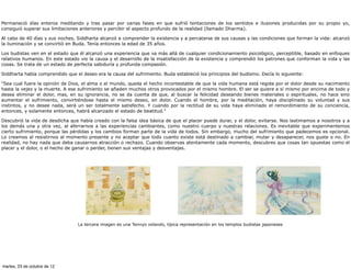 Permaneció días enteros meditando y tras pasar por varias fases en que sufrió tentaciones de los sentidos e ilusiones producidas por su propio yo,
consiguió superar sus limitaciones anteriores y percibir el aspecto profundo de la realidad (llamado Dharma).

Al cabo de 40 días y sus noches, Siddharta alcanzó a comprender la existencia y a percatarse de sus causas y las condiciones que forman la vida: alcanzó
la iluminación y se convirtió en Buda. Tenía entonces la edad de 35 años.

Los budistas ven en el estado que él alcanzó una experiencia que va más allá de cualquier condicionamiento psicológico, perceptible, basado en enfoques
relativos humanos. En este estado vio la causa y el desarrollo de la insatisfacción de la existencia y comprendió los patrones que conforman la vida y las
cosas. Se trata de un estado de perfecta sabiduría y profunda compasión.

Siddharta había comprendido que el deseo era la causa del sufrimiento. Buda estableció los principios del budismo. Decía lo siguiente:

"Sea cual fuere la opinión de Dios, el alma o el mundo, queda el hecho incontestable de que la vida humana está regida por el dolor desde su nacimiento
hasta la vejez y la muerte. A ese sufrimiento se añaden muchos otros provocados por el mismo hombre. El ser se quiere a sí mismo por encima de todo y
desea eliminar el dolor, mas, en su ignorancia, no se da cuenta de que, al buscar la felicidad deseando bienes materiales o espirituales, no hace sino
aumentar el sufrimiento, convirtiéndose hasta el mismo deseo, en dolor. Cuando el hombre, por la meditación, haya disciplinado su voluntad y sus
instintos, y no desee nada, será un ser totalmente satisfecho. Y cuando por la rectitud de su vida haya eliminado el remordimiento de su conciencia,
entonces, y solamente entonces, habrá alcanzado el estado de beatitud."

Descubrió la vida de desdicha que había creado con la falsa idea básica de que el placer puede durar, y el dolor, evitarse. Nos lastimamos a nosotros y a
los demás una y otra vez, al aferrarnos a las experiencias cambiantes, como nuestro cuerpo y nuestras relaciones. Es inevitable que experimentemos
cierto sufrimiento, porque las pérdidas y los cambios forman parte de la vida de todos. Sin embargo, mucho del sufrimiento que padecemos es opcional.
Lo creamos al resistirnos al momento presente y no aceptar que todo cuanto existe está destinado a cambiar, mutar y desaparecer, nos guste o no. En
realidad, no hay nada que deba causarnos atracción o rechazo. Cuando observas atentamente cada momento, descubres que cosas tan opuestas como el
placer y el dolor, o el hecho de ganar o perder, tienen sus ventajas y desventajas.




                                 La tercera imagen es una Tennyo volando, típica representación en los templos budistas japoneses




martes, 23 de octubre de 12
 