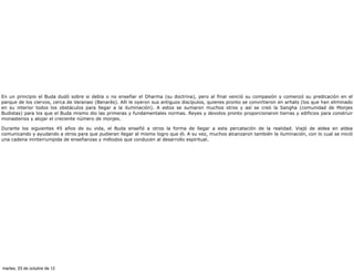 En un principio el Buda dudó sobre si debía o no enseñar el Dharma (su doctrina), pero al final venció su compasión y comenzó su predicación en el
parque de los ciervos, cerca de Varanasi (Benarés). Allí le oyeron sus antiguos discípulos, quienes pronto se convirtieron en arhats (los que han eliminado
en su interior todos los obstáculos para llegar a la iluminación). A estos se sumaron muchos otros y así se creó la Sangha (comunidad de Monjes
Budistas) para los que el Buda mismo dio las primeras y fundamentales normas. Reyes y devotos pronto proporcionaron tierras y edificios para construir
monasterios y alojar el creciente número de monjes.

Durante los siguientes 45 años de su vida, el Buda enseñó a otros la forma de llegar a esta percatación de la realidad. Viajó de aldea en aldea
comunicando y ayudando a otros para que pudieran llegar al mismo logro que él. A su vez, muchos alcanzaron también la iluminación, con lo cual se inició
una cadena ininterrumpida de enseñanzas y métodos que conducen al desarrollo espiritual.




martes, 23 de octubre de 12
 