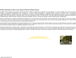 El Buda representa la meta a la que aspiran todos los budistas sinceros.

El Buda volvió al palacio de su padre, seguido de más de veinte mil discípulos, y convirtió a su hijo Rahula y su primo Ananda, que se hizo su primer
auditor y transcribió integralmente sus enseñanzas... continuó dando enseñanzas y ejemplos hasta la edad de ochenta años, aumentando
considerablemente el número de sus fieles, momento en que entró en profunda meditación y pasó al Nirvana (Parinirvana) (486 a.c.), pero su enseñanza
quedó como guía para ayudar a todos los seres a salir del sufrimiento. Murió en el año 487 AC, entre dos árboles (los famosos Palas) que florecieron
milagrosamente. Desde entonces, millones de personas alrededor de todo el mundo han seguido el camino espiritual que enseñó Buda.

Ahora ya sabemos que el objetivo del budismo es dedicarse a sí mismo, ayudar a las personas y convencerse de que en esta vida uno mismo es el Buda.
El nombre de “Shaka de Virgo” indica que él es el Buda y que en efecto es consciente de ello (así lo precisa Ikki cuando reflexiona en el Anime “este
hombre esta loco, cree sinceramente ser la reencarnación de Buda!!!”).

Una demostración de que Shaka sabía de los objetivos budistas se ve en el manga de la saga de Hades. Cuando Shaka era muy joven vio cuanto padecían los humanos y decidió
dedicar su vida a eliminar el sufrimiento. De seguro (intuimos) se fue de su casa y decidió disciplinarse a si mismo y estudiar las técnicas para destruir el mal. Entrenó con su maestro
en la ribera del río Ganges, hasta que sus habilidades sobrepasaron las de su tutor.

Entonces Shaka tomó su propio camino y descubrió los secretos que nadie más sabía y se convirtió en la persona más poderosa de la tierra. Esta es la
historia bien conocida del histórico Buda, que dejó su lujosa vida atrás para así encontrar por si mismo la respuesta para eliminar el sufrimiento humano.
Tras darse cuenta de que no estaba aprendiendo mucho de su maestro, se fue por su lado, tomó su propio camino y más tarde alcanzó la iluminación.




                                                                                   MÁS INFORMACIÓN:

                                                                              A to Z Photo Dictionary
                                                                        JAPANESE BUDDHIST STATUARY
                                                                 Gods, Goddesses, Shinto Kami, Creatures & Demons




martes, 23 de octubre de 12
 