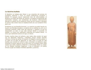 La doctrina budista
         El Budismo no trabaja para liberar a sus creyentes del proceso de
         envejecer, enfermar y morir. El mismo Shakyamuni envejeció y
         falleció. Él tampoco estuvo totalmente libre de enfermedades, el
         Budismo se origina del deseo de resolver el problema fundamental del
         sufrimiento humano. Las enseñanzas del Budismo efectivamente
         abordan la cuestión de la existencia misma del ser humano y persigue
         el camino más certero hacia el establecimiento de una fundación firme
         para vivir.

         El Budismo es una filosofía hermosa, y su esencia se puede resumir en
         buscar una felicidad duradera. La esencia de su práctica es vivir en el
         momento presente. Buda viene del sánscrito, y significa “el que ha
         despertado”, es decir, el que está siempre atento al presente. El
         pasado y el futuro son solamente creaciones de nuestra mente… lo
         único que realmente existe es el aquí y el ahora.

         Existen muchos tipos de budismo, pero todos ellos existen (al igual
         que las diferentes religiones y filosofías) porque existen diversas
         culturas y formas de pensar. El budismo ha llegado a muchos países, y
         en cada uno de ellos ha adquirido un valor único. El modo de vida
         budista, que consiste en cultivar la paz, la bondad y la sabiduría, sigue
         teniendo la misma vigencia hoy en día como en la antigua India. Buda
         explicó que todos nuestros problemas y sufrimientos tienen su origen
         en los estados mentales negativos, y que la felicidad y la buena
         fortuna surgen de estados mentales apacibles y positivos.




martes, 23 de octubre de 12
 