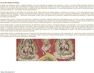 Las Cuatro Nobles Verdades

El Buda, tras alcanzar el pleno y perfecto despertar, tuvo que encontrar las palabras para compartir su visión. Las Cuatro Nobles Verdades (Shitai en
japonés) son el corazón de sus enseñanzas, fundadas sobre la experiencia humana y la natura impermanente de las cosas, aquellas que nos dan a
conocer el camino para la felicidad suprema. La sabiduría de Buda trasciende el dogmatismo, y su principal enseñanza nos dice que el sufrimiento existe,
que puede superarse, y nos muestra el camino para lograrlo.

Primera Noble Verdad: El Sufrimiento. El sufrimiento existe. Todos sufrimos en alguna medida, y tenemos en el cuerpo y en la mente algún que otro
malestar. Debemos reconocer y aceptar la presencia de éste sufrimiento y sentirlo. La existencia es dolor, sufrimiento, insatisfacción, incertidumbre, cosas
inherentes a la vida, (Dukkha) : nacimiento, enfermedad, muerte, unión con aquello que no queremos, separación de aquello que amamos, no obtención
de aquello que deseamos.

Segunda Noble Verdad: El Origen del Sufrimiento. Después de percibirlo, debemos observarlo profundamente para ver cómo se forma. Necesitamos
reconocer e identificar qué clase de alimentos espirituales y materiales hemos ingerido que nos están causando sufrimiento. El origen del dolor está en los
deseos-apegos y la ignorancia, que provienen del ego, la sed, el apetito/las pasiones : sed de placer, de existencia, de inexistencia.

Tercera Noble Verdad: La Extinción del Sufrimiento. El sufrimiento puede ser vencido y extinguido (Nirvana), el fin del dolor es el fin de la sed generadora
de los renacimientos, asociada al placer y a la pasión. Esta es una buena noticia. Buda no negó la existencia del sufrimiento, pero tampoco negó la de la
alegría y la felicidad. Buda no dijo que "todo es fuente de sufrimiento y no podemos hacer nada para evitarlo". Buda nos enseñó cómo reconocer y
aceptar la presencia del sufrimiento, pero también nos enseñó cómo ponerle fin. Si no hubiera la posibilidad de hacerlo, ¿de qué serviría practicar?. La
Tercera Noble Verdad nos dice que la curación es posible.

Cuarta Noble Verdad: La Senda que conduce a la Extinción del Sufrimiento. Esta es la senda que más necesitamos. El “camino que conduce al final del
dolor” es una “via octuple”, es el Dharma, la "Ley de Buda", Buda la denominó el Noble Octuple Sendero. Este sendero nos da a conocer las maneras de
ser consciente que son correctas, adecuadas y beneficiosas.




martes, 23 de octubre de 12
 